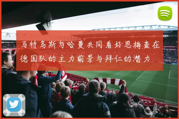 马特乌斯与哈曼共同看好恩梅查在德国队的主力前景与拜仁的潜力