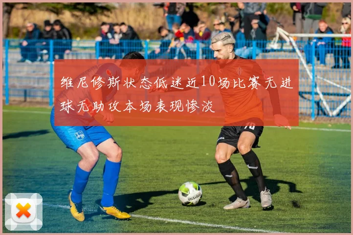 维尼修斯状态低迷近10场比赛无进球无助攻本场表现惨淡