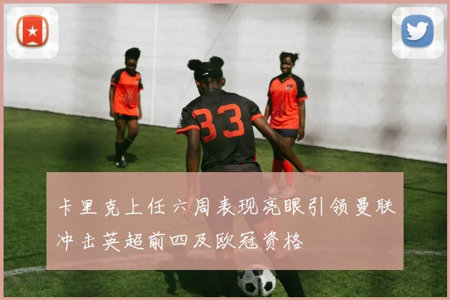 卡里克上任六周表现亮眼引领曼联冲击英超前四及欧冠资格