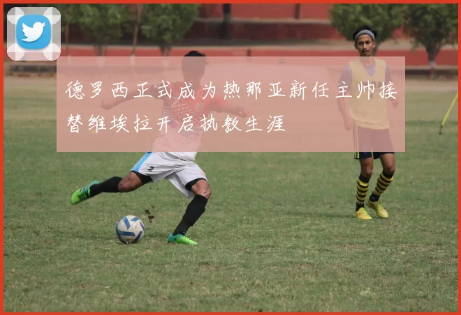德罗西正式成为热那亚新任主帅接替维埃拉开启执教生涯
