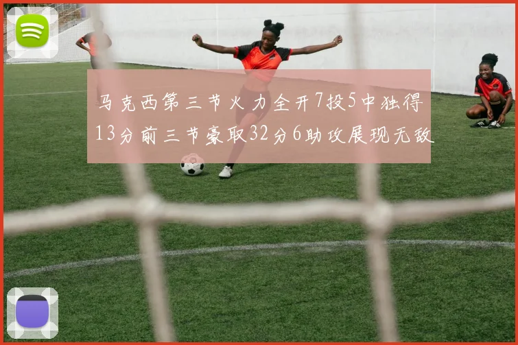 马克西第三节火力全开7投5中独得13分前三节豪取32分6助攻展现无敌续航