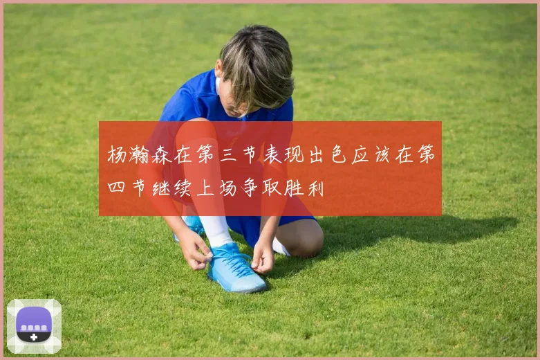 杨瀚森在第三节表现出色应该在第四节继续上场争取胜利