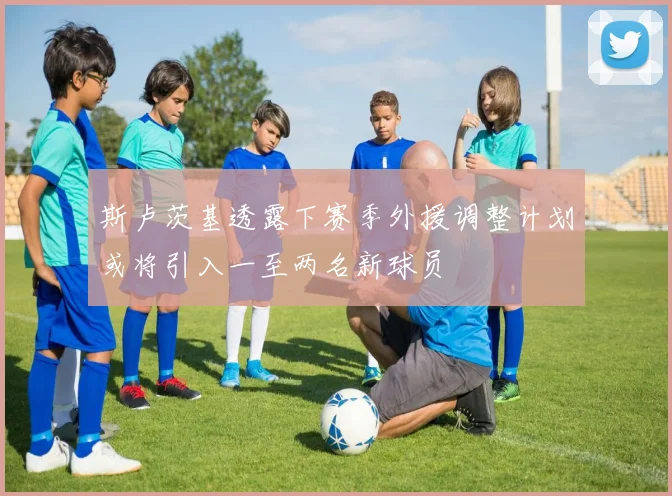 斯卢茨基透露下赛季外援调整计划或将引入一至两名新球员