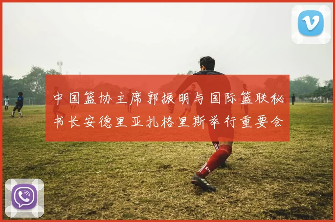 中国篮协主席郭振明与国际篮联秘书长安德里亚扎格里斯举行重要会晤