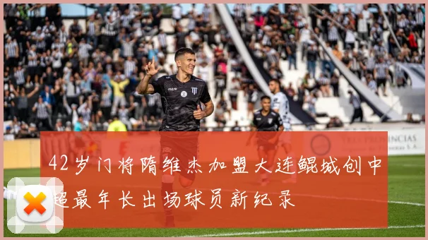42岁门将隋维杰加盟大连鲲城创中超最年长出场球员新纪录