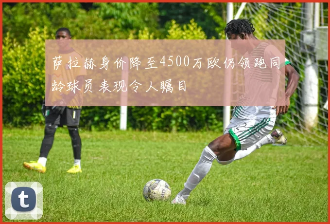 萨拉赫身价降至4500万欧仍领跑同龄球员表现令人瞩目