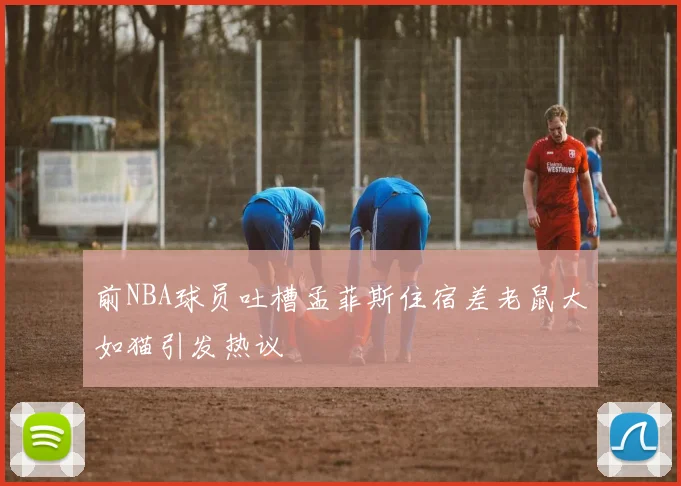 前NBA球员吐槽孟菲斯住宿差老鼠大如猫引发热议