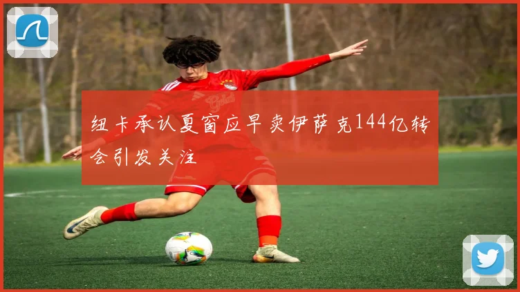 纽卡承认夏窗应早卖伊萨克144亿转会引发关注