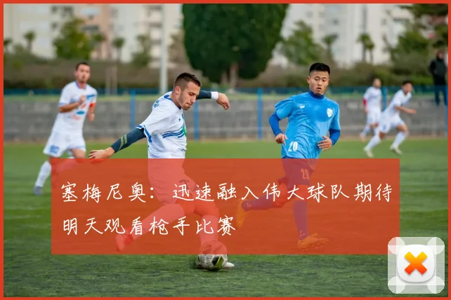塞梅尼奥：迅速融入伟大球队期待明天观看枪手比赛