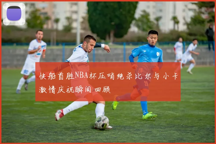 快船首胜NBA杯压哨绝杀比尔与小卡激情庆祝瞬间回顾