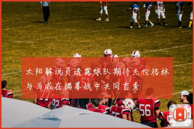 太阳解说员透露球队期待杰伦格林与马威在揭幕战中共同首秀