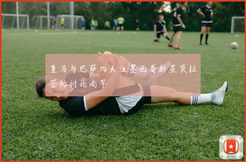 皇马与巴萨均关注墨西哥新星莫拉签约讨论尚早