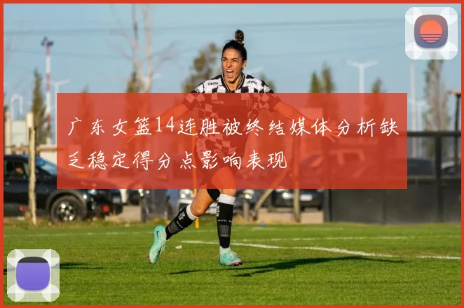 广东女篮14连胜被终结媒体分析缺乏稳定得分点影响表现