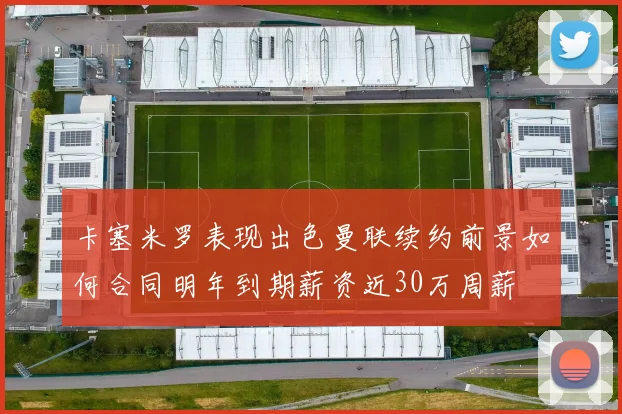 卡塞米罗表现出色曼联续约前景如何合同明年到期薪资近30万周薪