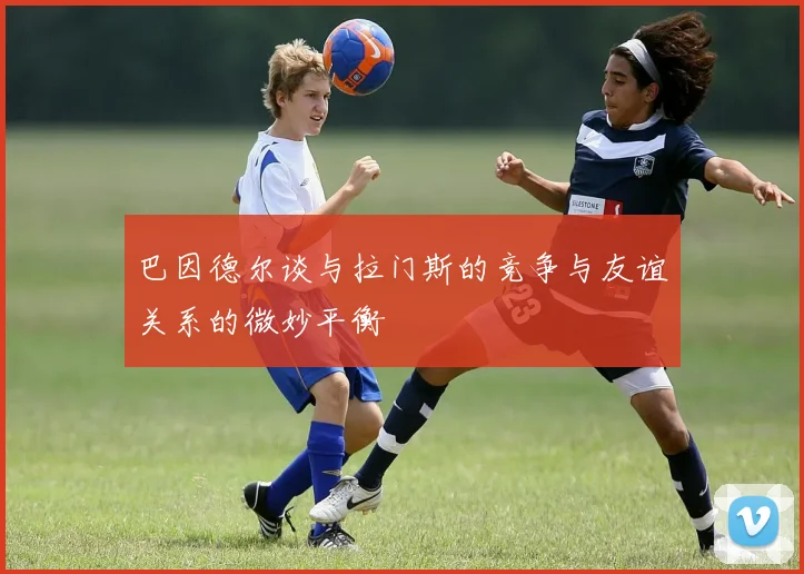 巴因德尔谈与拉门斯的竞争与友谊关系的微妙平衡