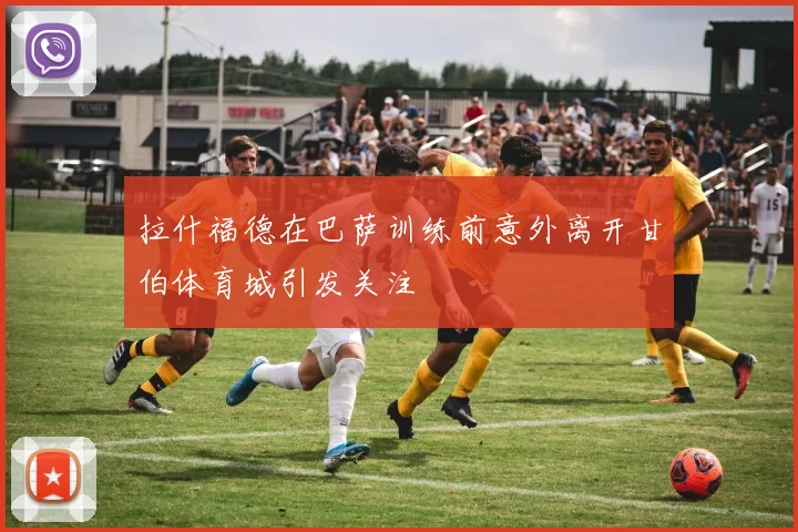 拉什福德在巴萨训练前意外离开甘伯体育城引发关注