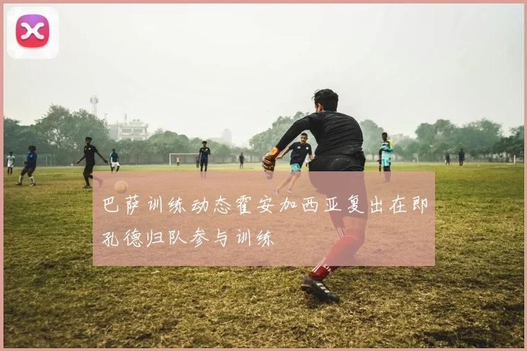 巴萨训练动态霍安加西亚复出在即孔德归队参与训练