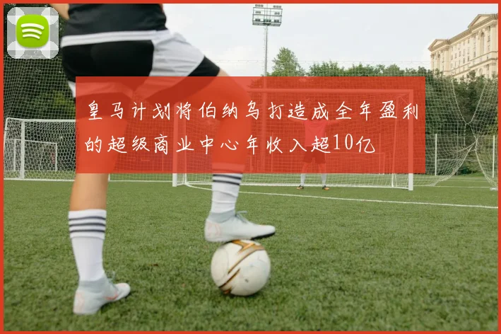 皇马计划将伯纳乌打造成全年盈利的超级商业中心年收入超10亿