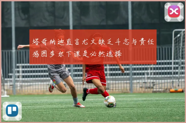 塔奇纳迪直言尤文缺乏斗志与责任感图多尔下课是必然选择