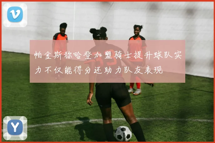 帕金斯称哈登加盟骑士提升球队实力不仅能得分还助力队友表现