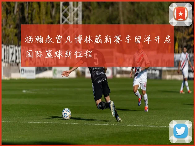 杨瀚森曾凡博林葳新赛季留洋开启国际篮球新征程