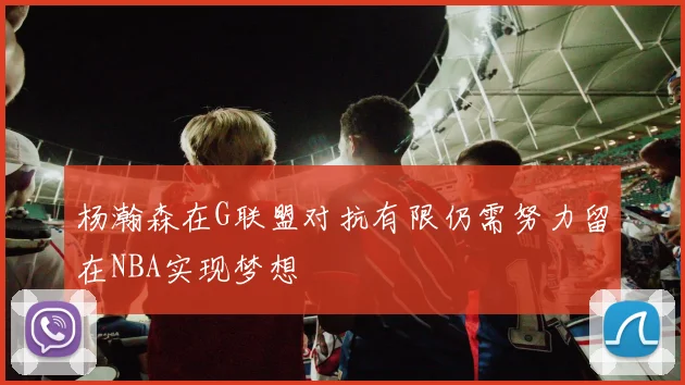 杨瀚森在G联盟对抗有限仍需努力留在NBA实现梦想