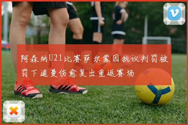 阿森纳U21比赛萨尔蒙因抗议判罚被罚下道曼伤愈复出重返赛场