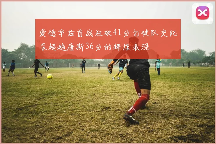 爱德华兹首战狂砍41分打破队史纪录超越唐斯36分的辉煌表现